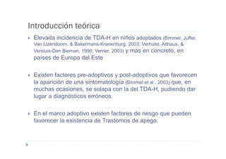 Introducción teórica
 Elevada incidencia de TDA-H en niños adoptados (Bimmel, Juffer,
 Van IJzendoorn, & Bakermans-Kranenburg, 2003; Verhulst, Althaus, &
 Versluis-Den Bieman, 1990; Verrier, 2003) y más en concreto, en
 países de Europa del Este

 Existen factores pre-adoptivos y post-adoptivos que favorecen
 la aparición de una sintomatología (Bimmel et al., 2003) que, en
 muchas ocasiones, se solapa con la del TDA-H, pudiendo dar
 lugar a diagnósticos erróneos.

 En el marco adoptivo existen factores de riesgo que pueden
 favorecer la existencia de Trastornos de apego.
 