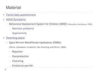 Material
   Family data questionnaire
   ADHD Symptoms
    •   Behavioral Assessment System for Children (BASC) (Reynolds y Kamphaus, 1992)
        o   Attention problems
        o   Hyperactivity
   Parenting styles:
    •   Egna Minnen Beträffande Uppfostran (EMBU)
        (Perris, Jacobsson, Lindström, Von Knorring, and Perris, 1980)

        o   Rejection
        o   Overprotection
        o   Favouring
        o   Emotional warmth
 