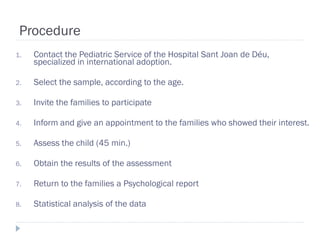 Procedure
1.   Contact the Pediatric Service of the Hospital Sant Joan de Déu,
     specialized in international adoption.

2.   Select the sample, according to the age.

3.   Invite the families to participate

4.   Inform and give an appointment to the families who showed their interest.

5.   Assess the child (45 min.)

6.   Obtain the results of the assessment

7.   Return to the families a Psychological report

8.   Statistical analysis of the data
 