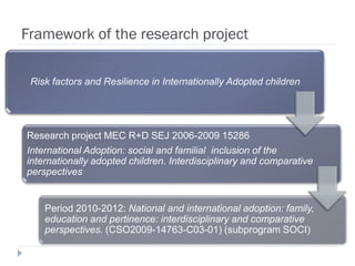 Framework of the research project

 Risk factors and Resilience in Internationally Adopted children




Research project MEC R+D SEJ 2006-2009 15286
International Adoption: social and familial inclusion of the
internationally adopted children. Interdisciplinary and comparative
perspectives


    Period 2010-2012: National and international adoption: family,
    education and pertinence: interdisciplinary and comparative
    perspectives. (CSO2009-14763-C03-01) (subprogram SOCI)
 