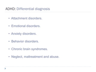 ADHD: Differential diagnosis

 • Attachment disorders.

 • Emotional disorders.

 • Anxiety disorders.

 • Behavior disorders.

 • Chronic brain syndromes.

 • Neglect, maltreatment and abuse.
 