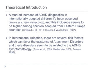 Theoretical Introduction
   A marked increase of ADHD diagnostics in
    internationally adopted children it’s been observed
    (Bimmel et al. 1990; Verrier, 2003), and this incidence seems to
    be higher among children adopted from Eastern Europe
    countries (Lindblad et al., 2010; Gunnar & Van Dulmen, 2007).

   In International Adoption, there are several risk factors
    which can favor the existence of Attachment Disorders
    and these disorders seem to be related to the ADHD
    symptomatology. (Franc et al., 2009; Niederhofer, 2009; Erdman,
    1998).
 