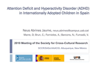 Attention Deficit and Hyperactivity Disorder (ADHD)
        in Internationally Adopted Children in Spain



          Neus Abrines Jaume, neus.abrines@campus.uab.cat
          Marre, D; Brun, C.; Fornieles, A.; Barcons, N.; Fumadó, V.


    2010 Meeting of the Society for Cross-Cultural Research
                      SCCR/SASci/AAACIG. Albuquerque, New México.
 
