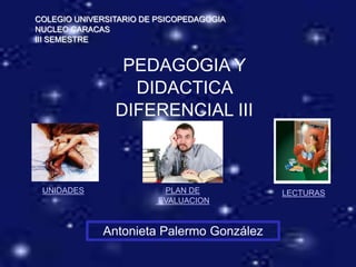 COLEGIO UNIVERSITARIO DE PSICOPEDAGOGIA
NUCLEO CARACAS
III SEMESTRE


                 PEDAGOGIA Y
                  DIDACTICA
                DIFERENCIAL III



 UNIDADES                 PLAN DE         LECTURAS
                         EVALUACION


             Antonieta Palermo González
 