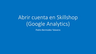 Abrir cuenta en Skillshop
(Google Analytics)
Pedro Bermúdez Talavera
 