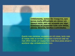 Quanto mais corremos, ocupados em mil coisas, tanto mais as nossas vidas se tornam compactas e torna-se cada vez mais difícil manter um espaço livre onde Deus possa actuar e acontecer algo verdadeiramente novo. Infelizmente, somos tão inseguros, que temos muita dificuldade em deixar um espaço vazio, sem ser ocupado por algo. Gostamos de preencher tudo com ideias, planos, deveres, tarefas e actividades. 