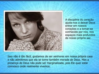 A disciplina do coração ajuda-nos a deixar Deus entrar em nossos corações e a tornar-se conhecido por nós, nos espaços mais profundos de nosso próprio ser.  Isso não é tão fácil; gostamos de ser senhores em nossa própria casa e não admitimos que ela se torne também morada de Deus. Mas a presença de Deus não pode ser marginalizada, pois Ele quer estar connosco onde realmente vivemos.  