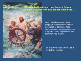 O amor de Deus é um amor exigente, até mesmo ciumento; e, quando O deixamos falar dentro de nós, somos conduzidos a lugares onde, se pudéssemos escolher, não iríamos.  Não é com facilidade que concedemos a Deus a condução da nossa vida, isso até nos mete medo … Eis a grandeza dos santos, eis a verdadeira valentia! 