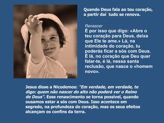 Renascer É por isso que digo: «Abre o teu coração para Deus, deixa que Ele te ame.» Lá, na intimidade do coração, tu poderás ficar a sós com Deus. É lá, no coração que Deu quer falar-te, é lá, nessa santa reclusão, que nasce o «homem novo».  Quando Deus fala ao teu coração, a partir daí  tudo se renova.  Jesus disse a Nicodemos:  "Em verdade, em verdade, te digo: quem não nascer do alto não poderá ver o Reino de Deus" . Esse renascimento se torna possível, quando ousamos estar a sós com Deus. Isso acontece em segredo, na profundeza do coração, mas os seus efeitos alcançam os confins da terra.  
