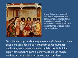 Se os homens permitirem que o amor de Deus entre em seus corações não só se tornariam seres humanos melhores, mais humanos, mas também contribuiriam significativamente para a construção de um mundo melhor. As vidas dos santos nos mostram isso.  A vida é dom, é uma missão, não é uma propriedade. Não pertencemos ao mundo, fomos enviados ao mundo. O Pai espera que voltemos a Ele para lhe contarmos as coisas lindas que aprendemos … 