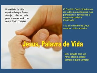 O Espírito Santo liberta-nos de todos os medos que nos paralisam e  revela-nos a nossa verdadeira identidade:  «Tu és um filho de Deus amado, muito amado» Sim, amado com um Amor eterno, desde sempre e para sempre! O mistério da vida espiritual é que Jesus deseja conhecer cada pessoa na reclusão do seu próprio coração. Jesus, Palavra de Vida 