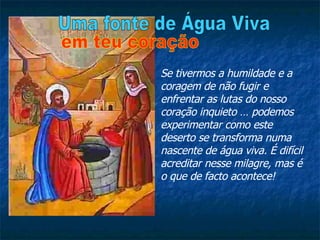 Se tivermos a humildade e a coragem de não fugir e enfrentar as lutas do nosso coração inquieto … podemos experimentar como este deserto se transforma numa nascente de água viva. É difícil acreditar nesse milagre, mas é o que de facto acontece! Uma fonte de Água Viva em teu coração 