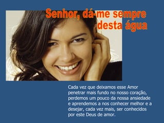 Cada vez que deixamos esse Amor penetrar mais fundo no nosso coração, perdemos um pouco da nossa ansiedade e aprendemos a nos conhecer melhor e a desejar, cada vez mais, ser conhecidos por este Deus de amor. Senhor, dá-me sempre desta água 