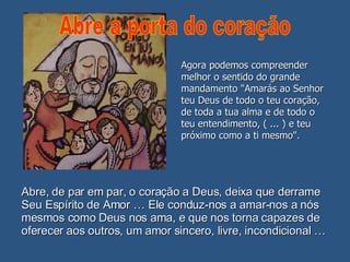 Abre, de par em par, o coração a Deus, deixa que derrame Seu Espírito de Amor … Ele conduz-nos a amar-nos a nós mesmos como Deus nos ama, e que nos torna capazes de oferecer aos outros, um amor sincero, livre, incondicional … Agora podemos compreender melhor o sentido do grande mandamento "Amarás ao Senhor teu Deus de todo o teu coração, de toda a tua alma e de todo o teu entendimento, ( ... ) e teu próximo como a ti mesmo". Abre a porta do coração 