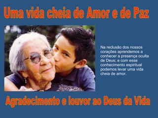 Na reclusão dos nossos corações aprendemos a conhecer a presença oculta de Deus; e com esse conhecimento espiritual podemos levar uma vida cheia de amor. Uma vida cheia de Amor e de Paz Agradecimento e louvor ao Deus da Vida 