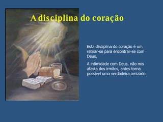 A disciplina do coração Esta disciplina do coração é um retirar-se para encontrar-se com Deus,  A intimidade com Deus, não nos afasta dos irmãos, antes torna possível uma verdadeira amizade. 