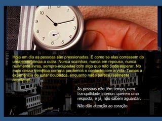 Hoje em dia as pessoas são pressionadas. É como se elas corressem de uma emergência a outra. Nunca sozinhas, nunca em repouso, nunca realmente livres, sempre ocupadas com algo que não pode esperar. No meio dessa frenética correria perdemos o contacto com a vida. Temos a experiência de estar ocupados, enquanto nada parece realmente acontecer.  As pessoas não têm tempo, nem tranquilidade interior: querem uma resposta, e já, não sabem aguardar.  Não dão atenção ao coração 
