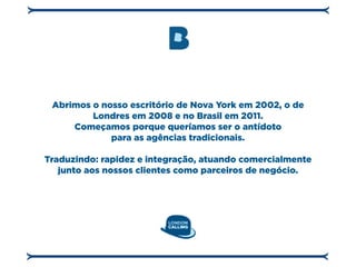 Abrimos o nosso escritório de Nova York em 2002, o de
         Londres em 2008 e no Brasil em 2011.
     Começamos porque queríamos ser o antídoto
             para as agências tradicionais.

Traduzindo: rapidez e integração, atuando comercialmente
   junto aos nossos clientes como parceiros de negócio.
 