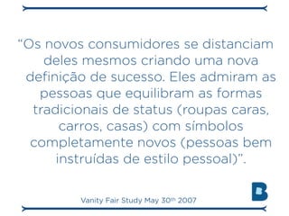 “Os novos consumidores se distanciam
    deles mesmos criando uma nova
 definição de sucesso. Eles admiram as
   pessoas que equilibram as formas
  tradicionais de status (roupas caras,
       carros, casas) com símbolos
  completamente novos (pessoas bem
      instruídas de estilo pessoal)”.

         Vanity Fair Study May 30th 2007
 