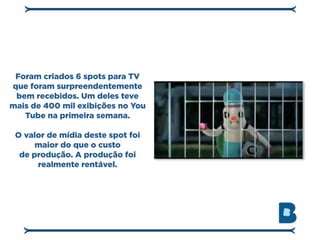 Foram criados 6 spots para TV
que foram surpreendentemente
 bem recebidos. Um deles teve
mais de 400 mil exibições no You
   Tube na primeira semana.

 O valor de mídia deste spot foi
      maior do que o custo
  de produção. A produção foi
      realmente rentável.
 