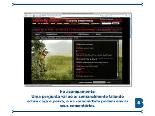 No acampamento:
  Uma pergunta vai ao ar semanalmente falando
sobre caça e pesca, e na comunidade podem enviar
                seus comentários.
 