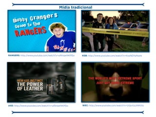 Mídia tradicional




RANGERS: http://www.youtube.com/watch?v=uRInqwNKM5o   KGB: http://www.youtube.com/watch?v=KvpNDYpNqnk




AXE: http://www.youtube.com/watch?v=uRInqwNKM5o       WEC: http://www.youtube.com/watch?v=OQuVyUlWKXo
 