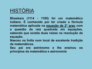 HISTÓRIA
Bhaskara (1114 - 1185) foi um matemático
indiano. É conhecido por ter criado a fórmula
matemática aplicada na equação de 2° grau com
a questão da raiz quadrada em equações,
sabendo que existia duas raízes na resolução da
equação.
Nasceu na Índia num local de excelente tradição
de matemáticos.
Seu pai era astrônomo e lhe ensinou os
princípios da matemática e astronomia
 