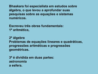 Bhaskara foi especialista em estudos sobre
álgebra, o que levou a aprofundar suas
pesquisas sobre as equações e sistemas
numéricos.
Escreveu três obras fundamentais:
1ª aritmética,
2ª álgebra
Problemas de equações lineares e quadráticas,
progressões aritméticas e progressões
geométricas.
3ª é dividida em duas partes:
astronomia
a esfera.
 