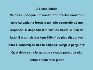 Aplicabilidade
Vamos supor que um construtor precise construir
uma calçada na frente e no lado esquerdo de um
depósito. O deposito tem 18m de frente, e 30m de
lado. E o construtor tem 100m² de piso disponível
para a construção dessa calçada. Surge a pergunta:
Qual deve ser a largura da calçada para que não
sobre e nem falte piso?
 