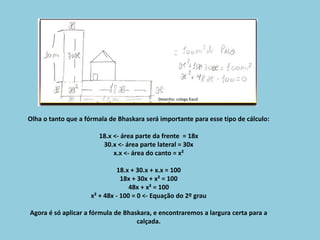 Olha o tanto que a fórmala de Bhaskara será importante para esse tipo de cálculo:
18.x <- área parte da frente = 18x
30.x <- área parte lateral = 30x
x.x <- área do canto = x²
18.x + 30.x + x.x = 100
18x + 30x + x² = 100
48x + x² = 100
x² + 48x - 100 = 0 <- Equação do 2º grau
Agora é só aplicar a fórmula de Bhaskara, e encontraremos a largura certa para a
calçada.
Desenho: colega Kauã
 