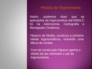 História da Trigonometria
Assim, podemos dizer que as
aplicações da trigonometria até1600d.C
foi na Astronomia, Cartograﬁa e
Navegação Oceânica.
Hiparco de Nicéia, construiu a primeira
tabela trigonométrica, incluindo uma
tábua de cordas.
Com tal construção Hiparco ganha o
direito de ser chamado o pai da
trigonometria.
 