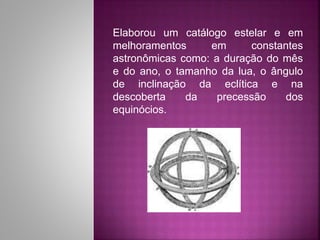 Elaborou um catálogo estelar e em
melhoramentos em constantes
astronômicas como: a duração do mês
e do ano, o tamanho da lua, o ângulo
de inclinação da eclítica e na
descoberta da precessão dos
equinócios.
 
