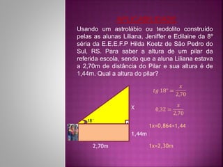Usando um astrolábio ou teodolito construído
pelas as alunas Liliana, Jeniffer e Edilaine da 8º
séria da E.E.E.F.P Hilda Koetz de São Pedro do
Sul, RS. Para saber a altura de um pilar da
referida escola, sendo que a aluna Liliana estava
a 2,70m de distância do Pilar e sua altura é de
1,44m. Qual a altura do pilar?
2,70m
1,44m
X
18° .
APLICABILIDADE
 