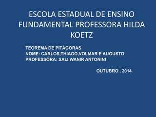 ESCOLA ESTADUAL DE ENSINO
FUNDAMENTAL PROFESSORA HILDA
KOETZ
TEOREMA DE PITÁGORAS
NOME: CARLOS,THIAGO,VOLMAR E AUGUSTO
PROFESSORA: SALI WANIR ANTONINI
OUTUBRO , 2014
 