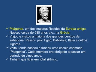  Pitágoras, um dos maiores filósofos da Europa antiga.
Nasceu cerca de 580 anos a.c., na Grécia.
 Viajou e visitou a maioria dos grandes centros da
sabedoria. Passou pelo Egito, Babilônia, Itália e outros
lugares.
 Voltou onde nasceu e fundou uma escola chamada
“Pitagórica”. Cada membro era obrigado a passar um
período de cinco anos.
 Tinham que ficar em total silêncio.
 