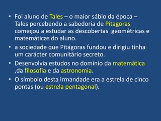 • Foi aluno de Tales – o maior sábio da época –
Tales percebendo a sabedoria de Pitagoras
começou a estudar as descobertas geométricas e
matemáticas do aluno.
• a sociedade que Pitágoras fundou e dirigiu tinha
um carácter comunitário secreto.
• Desenvolvia estudos no domínio da matemática
,da filosofia e da astronomia.
• O símbolo desta irmandade era a estrela de cinco
pontas (ou estrela pentagonal).
 
