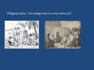Pitágoras dizia: "Um amigo meu é o meu outro eu“.
 