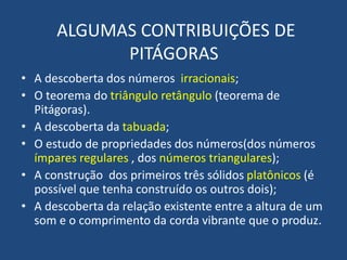 ALGUMAS CONTRIBUIÇÕES DE
PITÁGORAS
• A descoberta dos números irracionais;
• O teorema do triângulo retângulo (teorema de
Pitágoras).
• A descoberta da tabuada;
• O estudo de propriedades dos números(dos números
ímpares regulares , dos números triangulares);
• A construção dos primeiros três sólidos platônicos (é
possível que tenha construído os outros dois);
• A descoberta da relação existente entre a altura de um
som e o comprimento da corda vibrante que o produz.
 