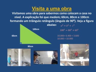 Visita a uma obra
Visitamos uma obra para sabermos como colocam a casa no
nível. A explicação foi que medem; 60cm, 80cm e 100cm
formando um triângulo retângulo (ângulo de 90⁰). Veja a figura
abaixo:
60cm
80cm
100cm
10.000= 6.400 + 3.600
10.000 = 10.000
 