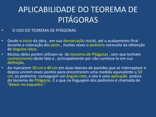 APLICABILIDADE DO TEOREMA DE
PITÁGORAS
• O USO DO TEOREMA DE PITÁGORAS
• Desde o inicio da obra , em sua demarcação inicial, até o acabamento final
durante a colocação dos pisos , muitas vezes o pedreiro necessita da obtenção
de ângulos retos.
• Muitos deles porém utilizam-se do teorema de Pitágoras , sem que tenham
conhecimento deste fato e , principalmente por não conhece-lo em sua
definição.
• Ao marcarem 30 cm e 40 cm em duas laterais de paredes que se interceptam e
depois unirem esses pontos para encontrarem uma medida equivalente a 50
cm, os pedreiros conseguem um ângulo reto, e isto é uma aplicação pratica
do teorema de Pitágoras. É o que na linguajem dos pedreiros é chamada de
“deixar no esquadro ”.
 