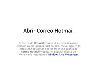 AbrirCorreo Hotmail El correo de Hotmail.com es el sistema de correo electrónico mas popular del mundo, el cual siguiendo estos sencillos pasos podrasabrir correo Hotmail y utilizar el popular cliente de Mensajería instantánea MSN. 