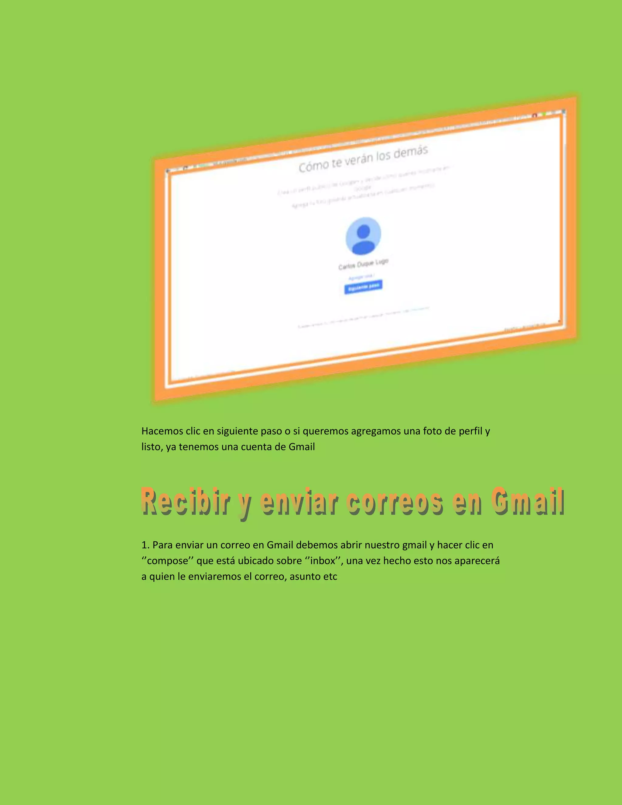 Hacemos clic en siguiente paso o si queremos agregamos una foto de perfil y
listo, ya tenemos una cuenta de Gmail
1. Para enviar un correo en Gmail debemos abrir nuestro gmail y hacer clic en
‘’compose’’ que está ubicado sobre ‘’inbox’’, una vez hecho esto nos aparecerá
a quien le enviaremos el correo, asunto etc
 