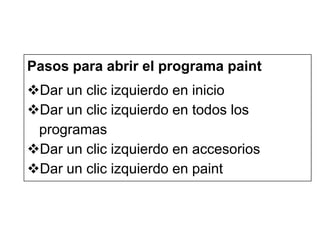 Pasos para abrir el programa paint
Dar un clic izquierdo en inicio
Dar un clic izquierdo en todos los
programas
Dar un clic izquierdo en accesorios
Dar un clic izquierdo en paint

 