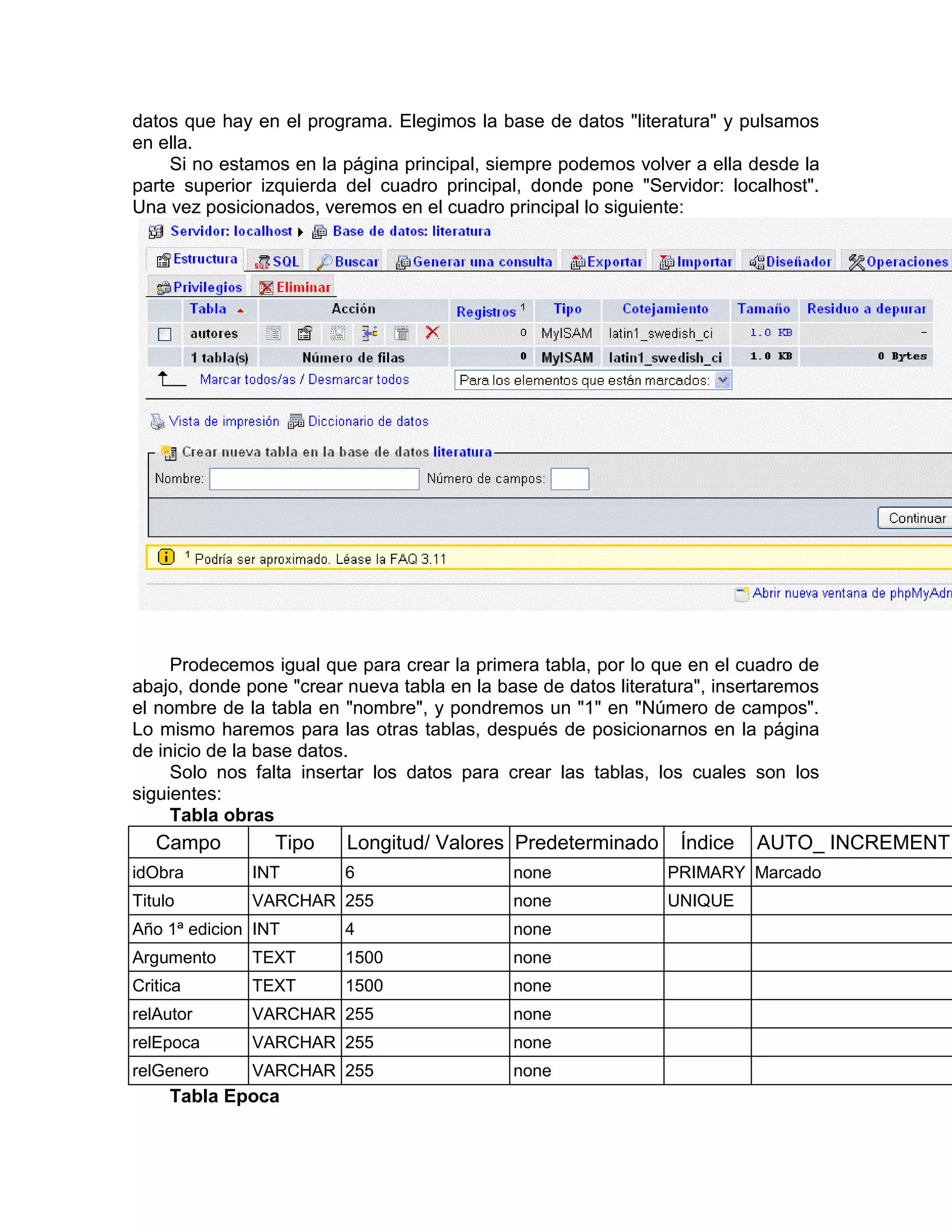 datos que hay en el programa. Elegimos la base de datos "literatura" y pulsamos
en ella.
    Si no estamos en la página principal, siempre podemos volver a ella desde la
parte superior izquierda del cuadro principal, donde pone "Servidor: localhost".
Una vez posicionados, veremos en el cuadro principal lo siguiente:




     Prodecemos igual que para crear la primera tabla, por lo que en el cuadro de
abajo, donde pone "crear nueva tabla en la base de datos literatura", insertaremos
el nombre de la tabla en "nombre", y pondremos un "1" en "Número de campos".
Lo mismo haremos para las otras tablas, después de posicionarnos en la página
de inicio de la base datos.
     Solo nos falta insertar los datos para crear las tablas, los cuales son los
siguientes:
     Tabla obras
   Campo         Tipo    Longitud/ Valores Predeterminado        Índice   AUTO_ INCREMENT
idObra        INT        6                   none              PRIMARY Marcado
Titulo        VARCHAR 255                    none              UNIQUE
Año 1ª edicion INT       4                   none
Argumento     TEXT       1500                none
Critica       TEXT       1500                none
relAutor      VARCHAR 255                    none
relEpoca      VARCHAR 255                    none
relGenero     VARCHAR 255                    none
     Tabla Epoca
 