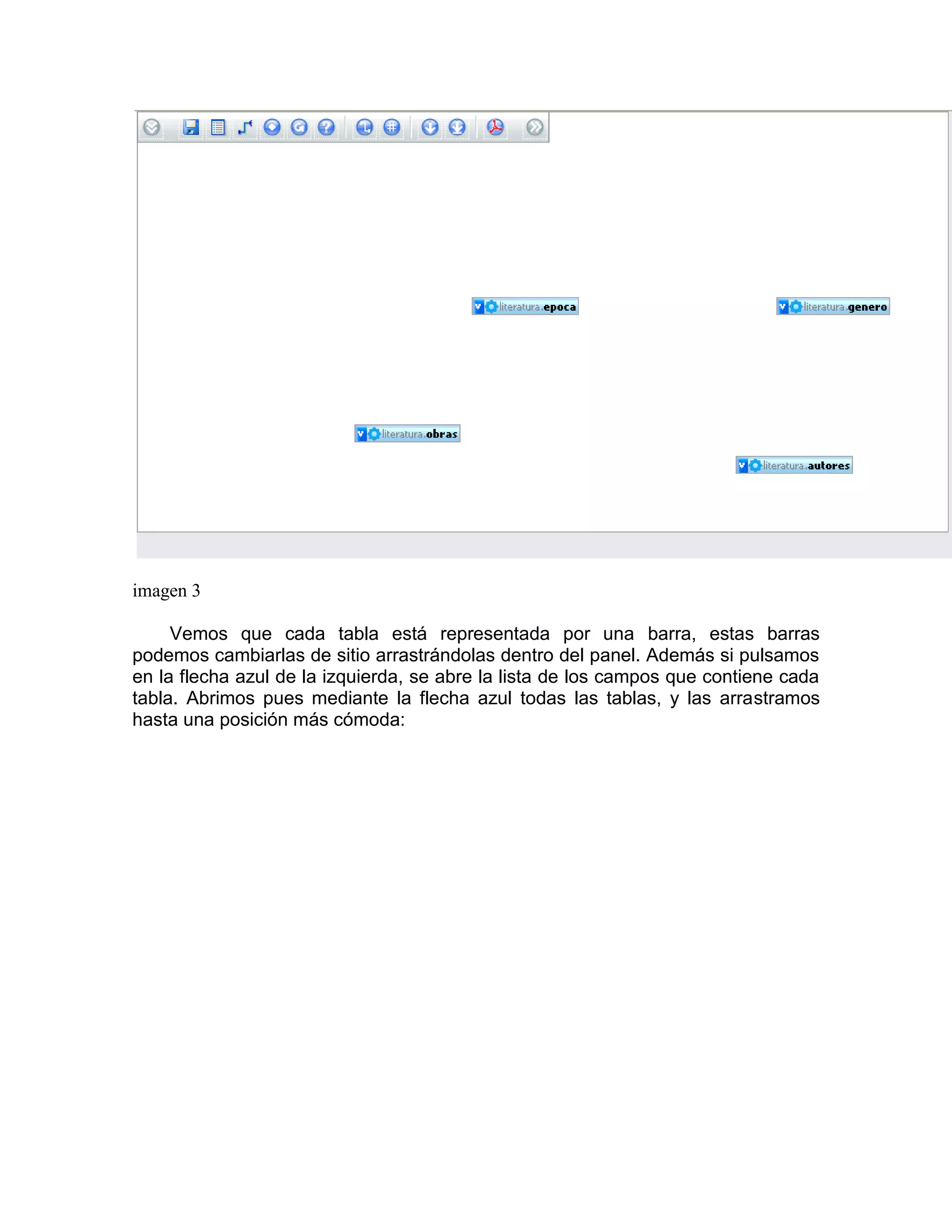imagen 3

     Vemos que cada tabla está representada por una barra, estas barras
podemos cambiarlas de sitio arrastrándolas dentro del panel. Además si pulsamos
en la flecha azul de la izquierda, se abre la lista de los campos que contiene cada
tabla. Abrimos pues mediante la flecha azul todas las tablas, y las arrastramos
hasta una posición más cómoda:
 