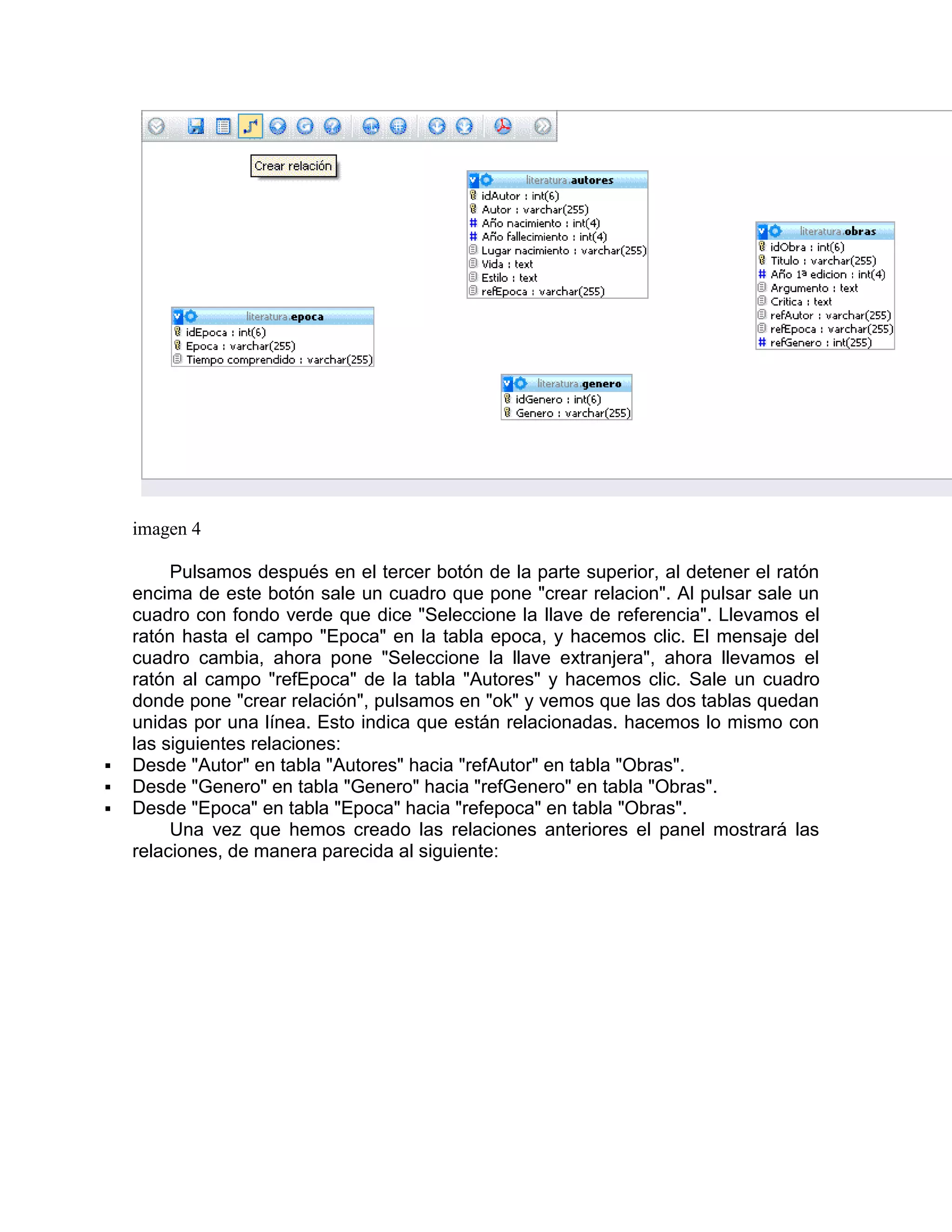 imagen 4

         Pulsamos después en el tercer botón de la parte superior, al detener el ratón
    encima de este botón sale un cuadro que pone "crear relacion". Al pulsar sale un
    cuadro con fondo verde que dice "Seleccione la llave de referencia". Llevamos el
    ratón hasta el campo "Epoca" en la tabla epoca, y hacemos clic. El mensaje del
    cuadro cambia, ahora pone "Seleccione la llave extranjera", ahora llevamos el
    ratón al campo "refEpoca" de la tabla "Autores" y hacemos clic. Sale un cuadro
    donde pone "crear relación", pulsamos en "ok" y vemos que las dos tablas quedan
    unidas por una línea. Esto indica que están relacionadas. hacemos lo mismo con
    las siguientes relaciones:
   Desde "Autor" en tabla "Autores" hacia "refAutor" en tabla "Obras".
   Desde "Genero" en tabla "Genero" hacia "refGenero" en tabla "Obras".
   Desde "Epoca" en tabla "Epoca" hacia "refepoca" en tabla "Obras".
         Una vez que hemos creado las relaciones anteriores el panel mostrará las
    relaciones, de manera parecida al siguiente:
 