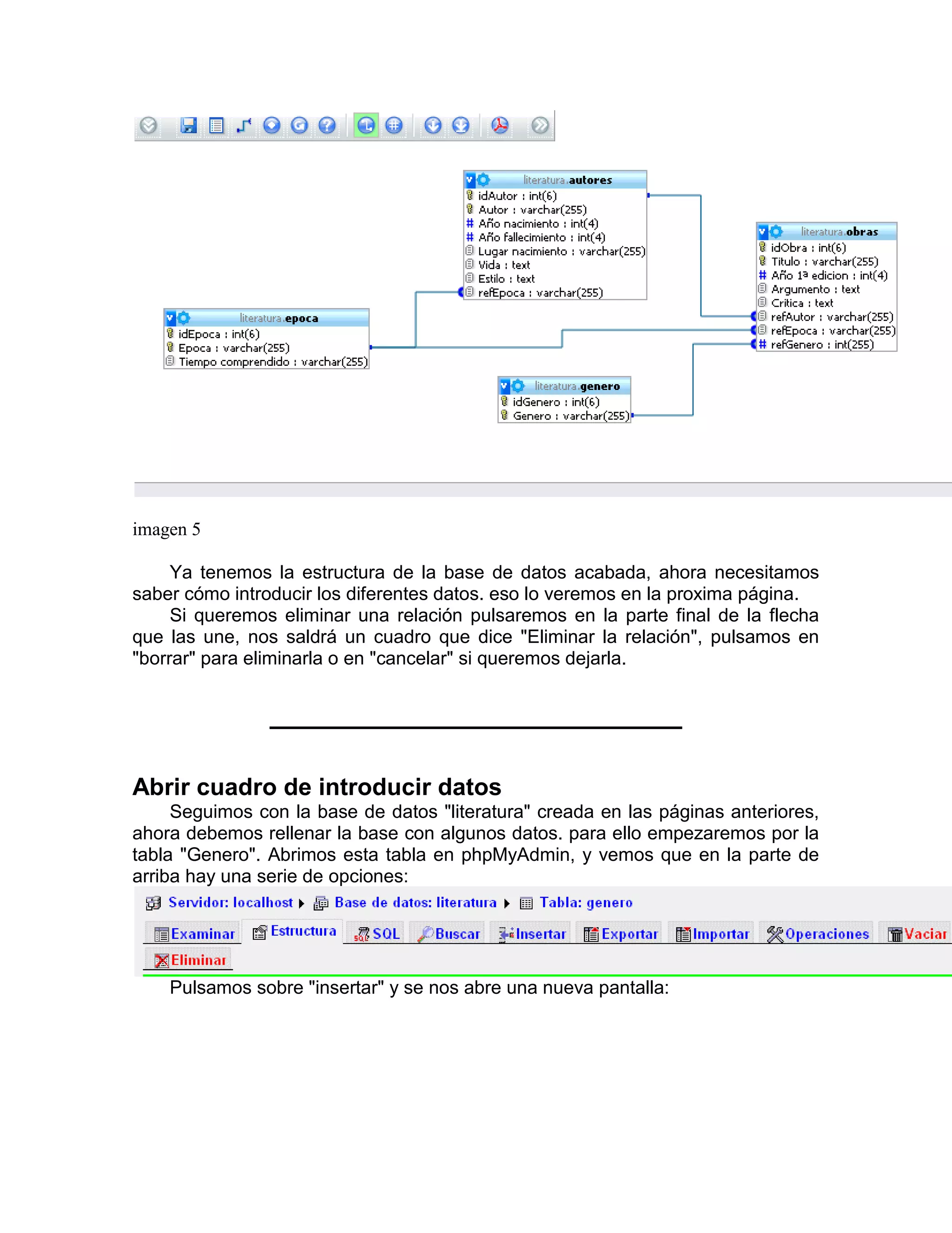 imagen 5

     Ya tenemos la estructura de la base de datos acabada, ahora necesitamos
saber cómo introducir los diferentes datos. eso lo veremos en la proxima página.
     Si queremos eliminar una relación pulsaremos en la parte final de la flecha
que las une, nos saldrá un cuadro que dice "Eliminar la relación", pulsamos en
"borrar" para eliminarla o en "cancelar" si queremos dejarla.




Abrir cuadro de introducir datos
     Seguimos con la base de datos "literatura" creada en las páginas anteriores,
ahora debemos rellenar la base con algunos datos. para ello empezaremos por la
tabla "Genero". Abrimos esta tabla en phpMyAdmin, y vemos que en la parte de
arriba hay una serie de opciones:




    Pulsamos sobre "insertar" y se nos abre una nueva pantalla:
 