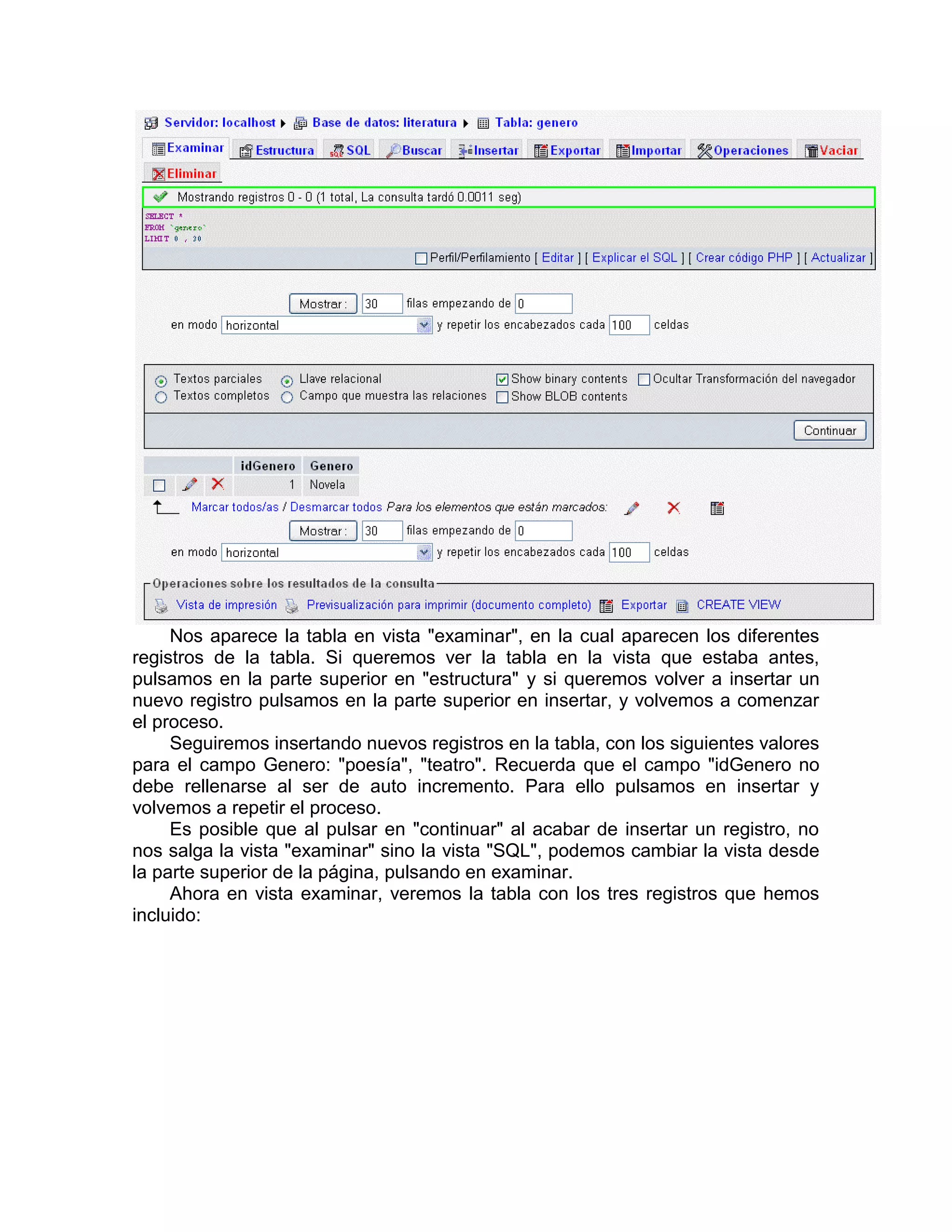 Nos aparece la tabla en vista "examinar", en la cual aparecen los diferentes
registros de la tabla. Si queremos ver la tabla en la vista que estaba antes,
pulsamos en la parte superior en "estructura" y si queremos volver a insertar un
nuevo registro pulsamos en la parte superior en insertar, y volvemos a comenzar
el proceso.
     Seguiremos insertando nuevos registros en la tabla, con los siguientes valores
para el campo Genero: "poesía", "teatro". Recuerda que el campo "idGenero no
debe rellenarse al ser de auto incremento. Para ello pulsamos en insertar y
volvemos a repetir el proceso.
     Es posible que al pulsar en "continuar" al acabar de insertar un registro, no
nos salga la vista "examinar" sino la vista "SQL", podemos cambiar la vista desde
la parte superior de la página, pulsando en examinar.
     Ahora en vista examinar, veremos la tabla con los tres registros que hemos
incluido:
 