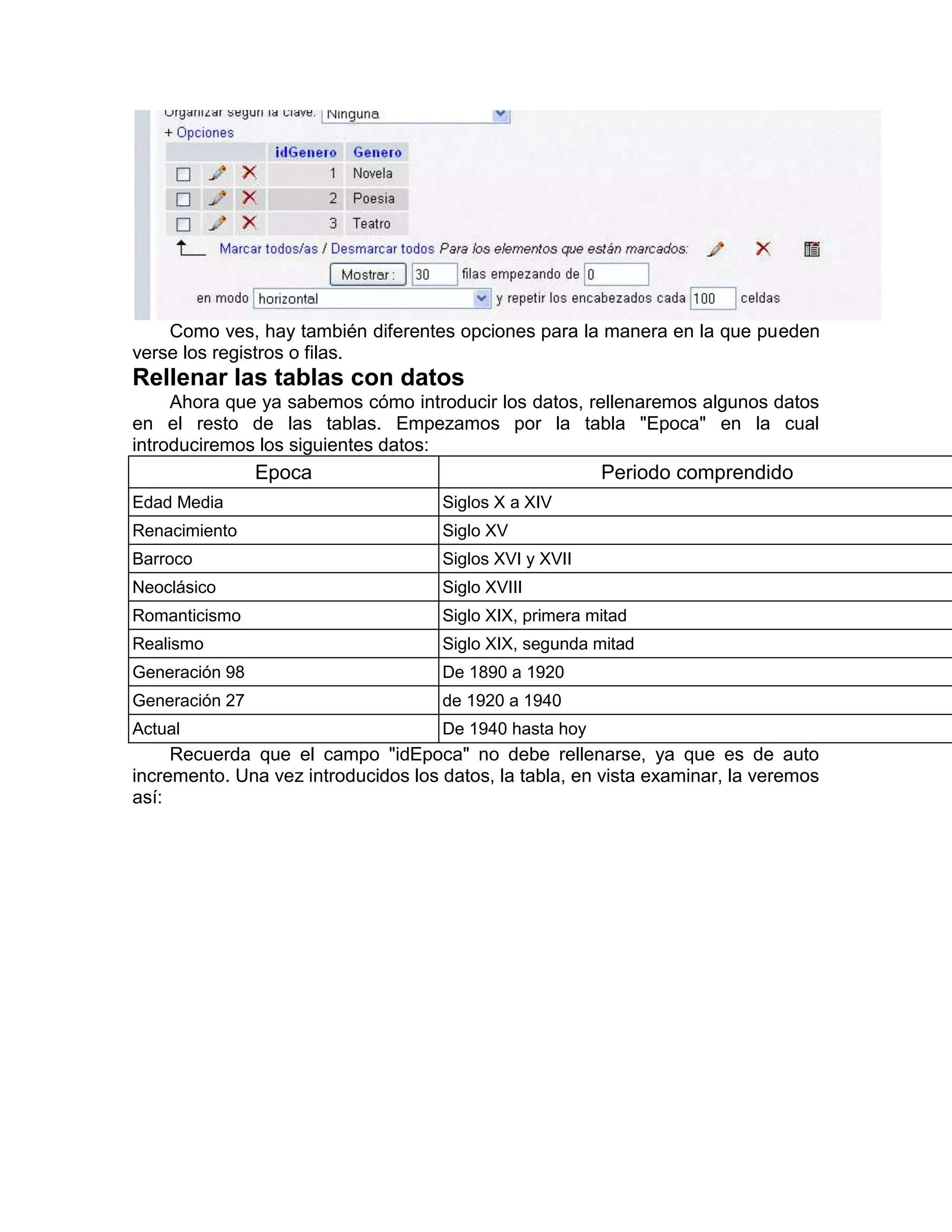 Como ves, hay también diferentes opciones para la manera en la que pueden
verse los registros o filas.
Rellenar las tablas con datos
     Ahora que ya sabemos cómo introducir los datos, rellenaremos algunos datos
en el resto de las tablas. Empezamos por la tabla "Epoca" en la cual
introduciremos los siguientes datos:
                Epoca                                    Periodo comprendido
Edad Media                           Siglos X a XIV
Renacimiento                         Siglo XV
Barroco                              Siglos XVI y XVII
Neoclásico                           Siglo XVIII
Romanticismo                         Siglo XIX, primera mitad
Realismo                             Siglo XIX, segunda mitad
Generación 98                        De 1890 a 1920
Generación 27                        de 1920 a 1940
Actual                               De 1940 hasta hoy
     Recuerda que el campo "idEpoca" no debe rellenarse, ya que es de auto
incremento. Una vez introducidos los datos, la tabla, en vista examinar, la veremos
así:
 
