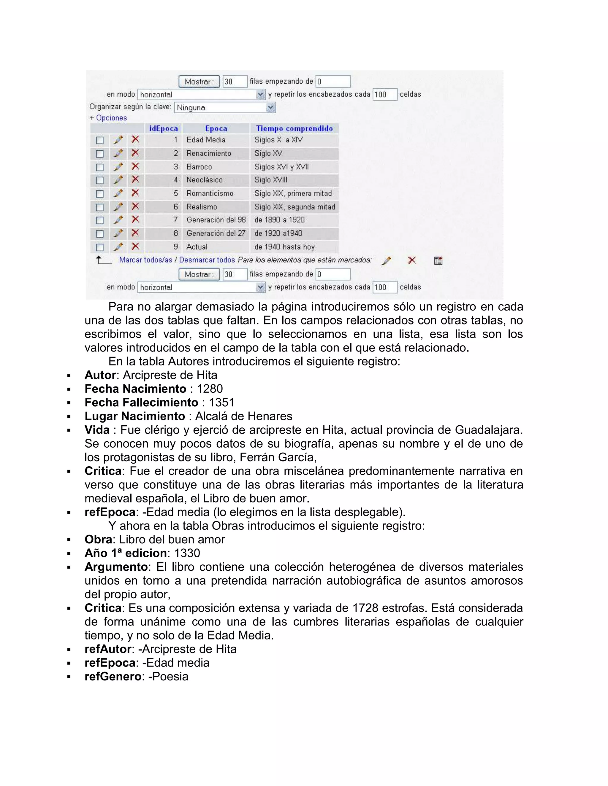 Para no alargar demasiado la página introduciremos sólo un registro en cada
    una de las dos tablas que faltan. En los campos relacionados con otras tablas, no
    escribimos el valor, sino que lo seleccionamos en una lista, esa lista son los
    valores introducidos en el campo de la tabla con el que está relacionado.
         En la tabla Autores introduciremos el siguiente registro:
   Autor: Arcipreste de Hita
   Fecha Nacimiento : 1280
   Fecha Fallecimiento : 1351
   Lugar Nacimiento : Alcalá de Henares
   Vida : Fue clérigo y ejerció de arcipreste en Hita, actual provincia de Guadalajara.
    Se conocen muy pocos datos de su biografía, apenas su nombre y el de uno de
    los protagonistas de su libro, Ferrán García,
   Critica: Fue el creador de una obra miscelánea predominantemente narrativa en
    verso que constituye una de las obras literarias más importantes de la literatura
    medieval española, el Libro de buen amor.
   refEpoca: -Edad media (lo elegimos en la lista desplegable).
         Y ahora en la tabla Obras introducimos el siguiente registro:
   Obra: Libro del buen amor
   Año 1ª edicion: 1330
   Argumento: El libro contiene una colección heterogénea de diversos materiales
    unidos en torno a una pretendida narración autobiográfica de asuntos amorosos
    del propio autor,
   Critica: Es una composición extensa y variada de 1728 estrofas. Está considerada
    de forma unánime como una de las cumbres literarias españolas de cualquier
    tiempo, y no solo de la Edad Media.
   refAutor: -Arcipreste de Hita
   refEpoca: -Edad media
   refGenero: -Poesia
 